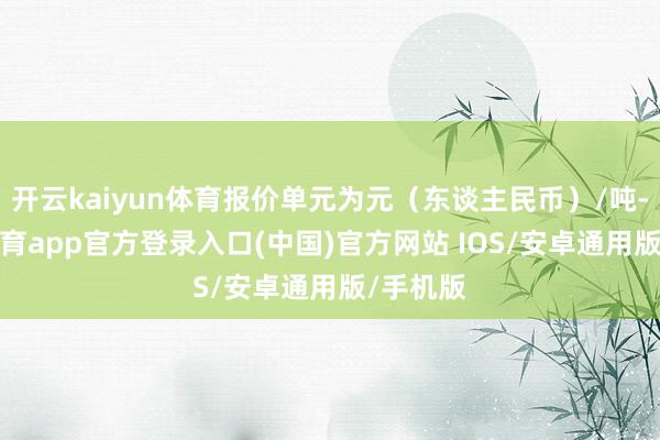 开云kaiyun体育报价单元为元（东谈主民币）/吨-kai云体育app官方登录入口(中国)官方网站 IOS/安卓通用版/手机版
