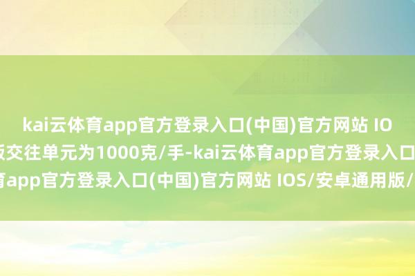 kai云体育app官方登录入口(中国)官方网站 IOS/安卓通用版/手机版交往单元为1000克/手-kai云体育app官方登录入口(中国)官方网站 IOS/安卓通用版/手机版