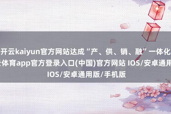 开云kaiyun官方网站达成“产、供、销、融”一体化运营-kai云体育app官方登录入口(中国)官方网站 IOS/安卓通用版/手机版