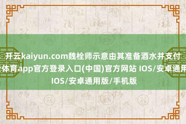 开云kaiyun.com魏栓师示意由其准备酒水并支付餐费-kai云体育app官方登录入口(中国)官方网站 IOS/安卓通用版/手机版