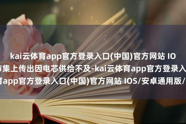 kai云体育app官方登录入口(中国)官方网站 IOS/安卓通用版/手机版市集上传出因电芯供给不及-kai云体育app官方登录入口(中国)官方网站 IOS/安卓通用版/手机版