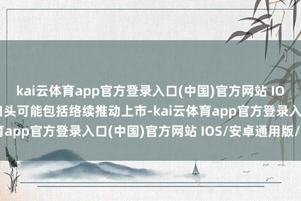 kai云体育app官方登录入口(中国)官方网站 IOS/安卓通用版/手机版口头可能包括络续推动上市-kai云体育app官方登录入口(中国)官方网站 IOS/安卓通用版/手机版