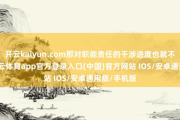 开云kaiyun.com那对职能责任的干涉进度也就不问可知-kai云体育app官方登录入口(中国)官方网站 IOS/安卓通用版/手机版