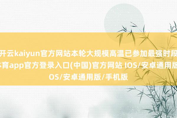 开云kaiyun官方网站本轮大规模高温已参加最强时段-kai云体育app官方登录入口(中国)官方网站 IOS/安卓通用版/手机版
