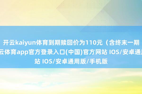 开云kaiyun体育到期赎回价为110元（含终末一期利息）-kai云体育app官方登录入口(中国)官方网站 IOS/安卓通用版/手机版