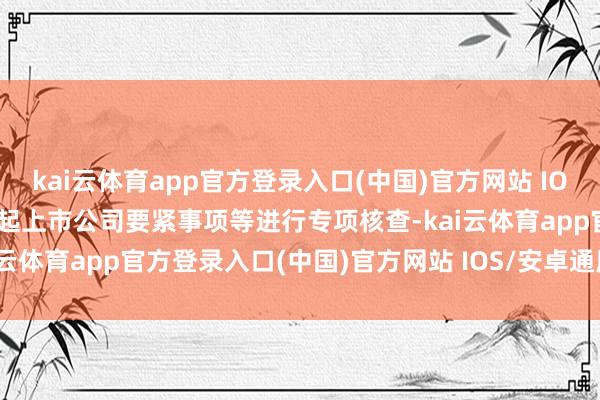 kai云体育app官方登录入口(中国)官方网站 IOS/安卓通用版/手机版对9起上市公司要紧事项等进行专项核查-kai云体育app官方登录入口(中国)官方网站 IOS/安卓通用版/手机版