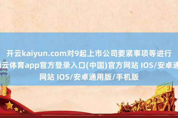 开云kaiyun.com对9起上市公司要紧事项等进行专项核查-kai云体育app官方登录入口(中国)官方网站 IOS/安卓通用版/手机版