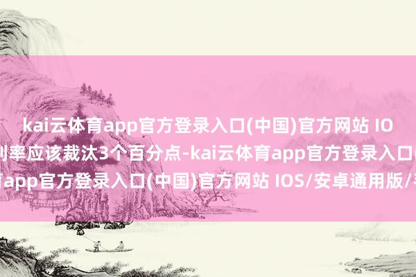 kai云体育app官方登录入口(中国)官方网站 IOS/安卓通用版/手机版利率应该裁汰3个百分点-kai云体育app官方登录入口(中国)官方网站 IOS/安卓通用版/手机版