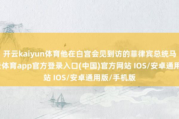 开云kaiyun体育他在白宫会见到访的菲律宾总统马科斯-kai云体育app官方登录入口(中国)官方网站 IOS/安卓通用版/手机版