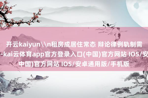 开云kaiyun\n租房成居住常态 辩论律例轨制需完善\n数据露出-kai云体育app官方登录入口(中国)官方网站 IOS/安卓通用版/手机版