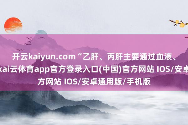 开云kaiyun.com “乙肝、丙肝主要通过血液、母婴、性传播-kai云体育app官方登录入口(中国)官方网站 IOS/安卓通用版/手机版