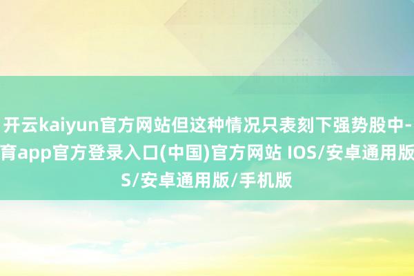 开云kaiyun官方网站但这种情况只表刻下强势股中-kai云体育app官方登录入口(中国)官方网站 IOS/安卓通用版/手机版