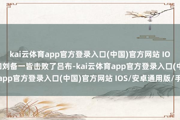 kai云体育app官方登录入口(中国)官方网站 IOS/安卓通用版/手机版和刘备一皆击败了吕布-kai云体育app官方登录入口(中国)官方网站 IOS/安卓通用版/手机版