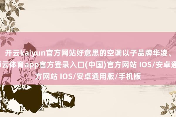 开云kaiyun官方网站好意思的空调以子品牌华凌、小天鹅等-kai云体育app官方登录入口(中国)官方网站 IOS/安卓通用版/手机版