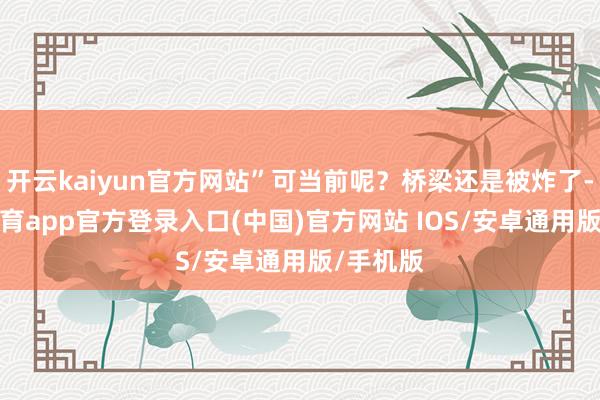 开云kaiyun官方网站”可当前呢？桥梁还是被炸了-kai云体育app官方登录入口(中国)官方网站 IOS/安卓通用版/手机版