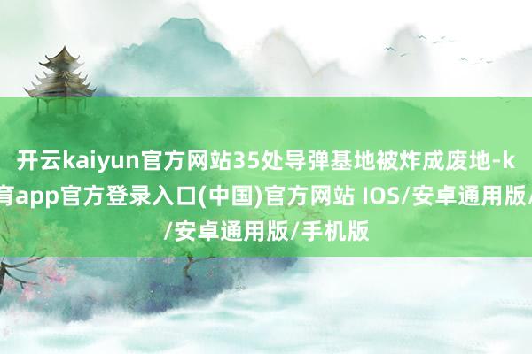 开云kaiyun官方网站35处导弹基地被炸成废地-kai云体育app官方登录入口(中国)官方网站 IOS/安卓通用版/手机版