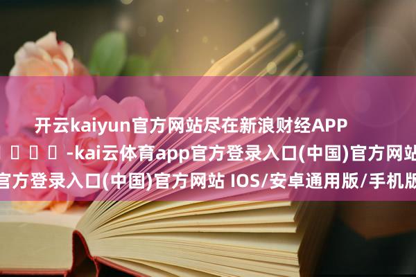 开云kaiyun官方网站尽在新浪财经APP -kai云体育app官方登录入口(中国)官方网站 IOS/安卓通用版/手机版