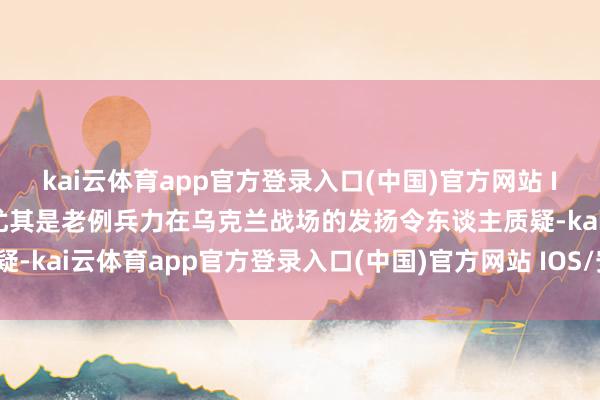 kai云体育app官方登录入口(中国)官方网站 IOS/安卓通用版/手机版尤其是老例兵力在乌克兰战场的发扬令东谈主质疑-kai云体育app官方登录入口(中国)官方网站 IOS/安卓通用版/手机版
