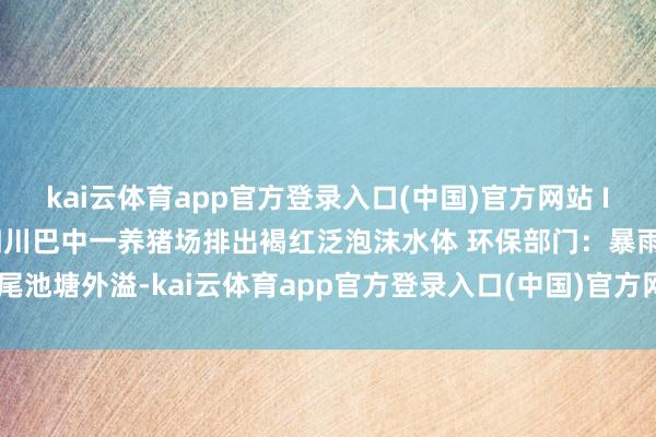 kai云体育app官方登录入口(中国)官方网站 IOS/安卓通用版/手机版四川巴中一养猪场排出褐红泛泡沫水体 环保部门:暴雨致尾池塘外溢-kai云体育app官方登录入口(中国)官方网站 IOS/安卓通用版/手机版