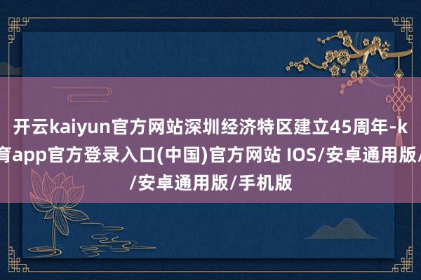 开云kaiyun官方网站深圳经济特区建立45周年-kai云体育app官方登录入口(中国)官方网站 IOS/安卓通用版/手机版