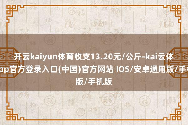 开云kaiyun体育收支13.20元/公斤-kai云体育app官方登录入口(中国)官方网站 IOS/安卓通用版/手机版