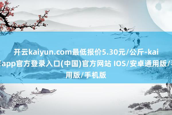 开云kaiyun.com最低报价5.30元/公斤-kai云体育app官方登录入口(中国)官方网站 IOS/安卓通用版/手机版