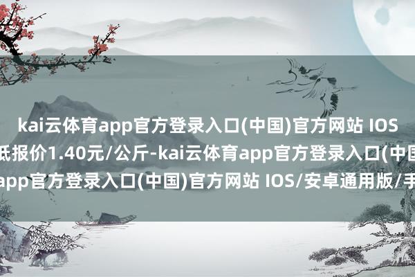 kai云体育app官方登录入口(中国)官方网站 IOS/安卓通用版/手机版最低报价1.40元/公斤-kai云体育app官方登录入口(中国)官方网站 IOS/安卓通用版/手机版