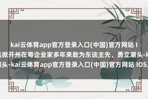 kai云体育app官方登录入口(中国)官方网站 IOS/安卓通用版/手机版远掀开州在粤企业家多年来敢为东谈主先、勇立潮头-kai云体育app官方登录入口(中国)官方网站 IOS/安卓通用版/手机版