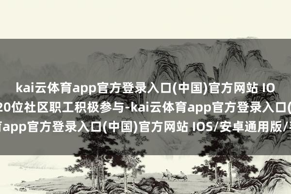 kai云体育app官方登录入口(中国)官方网站 IOS/安卓通用版/手机版20位社区职工积极参与-kai云体育app官方登录入口(中国)官方网站 IOS/安卓通用版/手机版