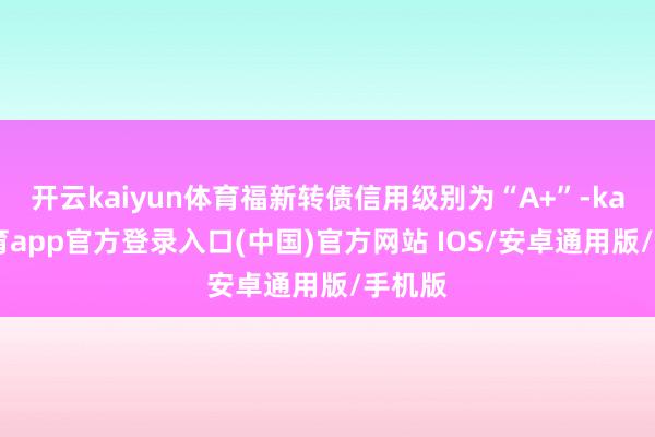 开云kaiyun体育福新转债信用级别为“A+”-kai云体育app官方登录入口(中国)官方网站 IOS/安卓通用版/手机版