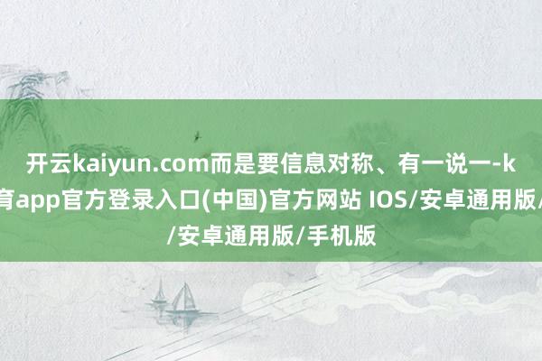 开云kaiyun.com而是要信息对称、有一说一-kai云体育app官方登录入口(中国)官方网站 IOS/安卓通用版/手机版