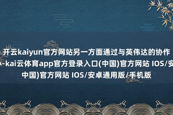 开云kaiyun官方网站另一方面通过与英伟达的协作设备自迥殊据中心-kai云体育app官方登录入口(中国)官方网站 IOS/安卓通用版/手机版