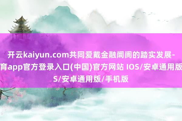 开云kaiyun.com共同爱戴金融阛阓的踏实发展-kai云体育app官方登录入口(中国)官方网站 IOS/安卓通用版/手机版