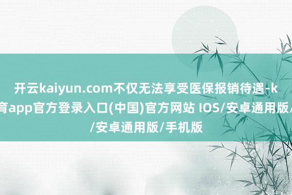 开云kaiyun.com不仅无法享受医保报销待遇-kai云体育app官方登录入口(中国)官方网站 IOS/安卓通用版/手机版