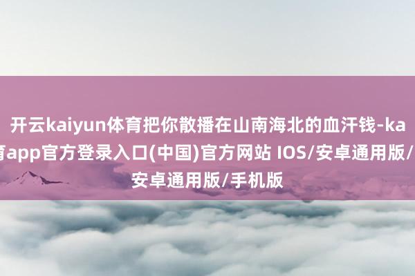 开云kaiyun体育把你散播在山南海北的血汗钱-kai云体育app官方登录入口(中国)官方网站 IOS/安卓通用版/手机版