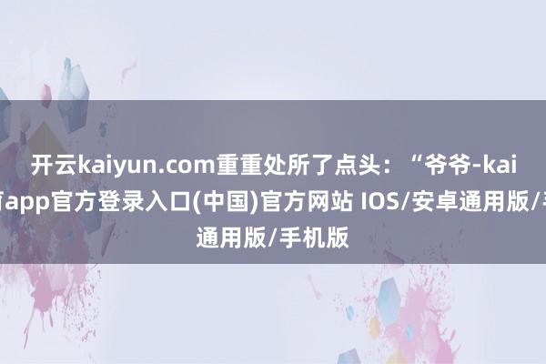 开云kaiyun.com重重处所了点头：“爷爷-kai云体育app官方登录入口(中国)官方网站 IOS/安卓通用版/手机版