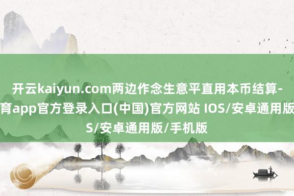 开云kaiyun.com两边作念生意平直用本币结算-kai云体育app官方登录入口(中国)官方网站 IOS/安卓通用版/手机版