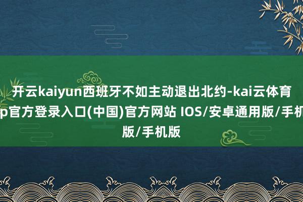开云kaiyun西班牙不如主动退出北约-kai云体育app官方登录入口(中国)官方网站 IOS/安卓通用版/手机版