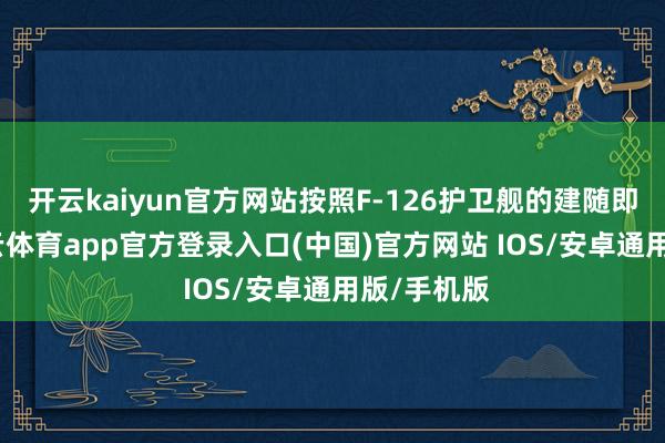 开云kaiyun官方网站按照F-126护卫舰的建随即间表-kai云体育app官方登录入口(中国)官方网站 IOS/安卓通用版/手机版