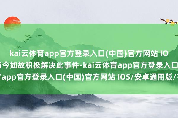 kai云体育app官方登录入口(中国)官方网站 IOS/安卓通用版/手机版当今如故积极解决此事件-kai云体育app官方登录入口(中国)官方网站 IOS/安卓通用版/手机版
