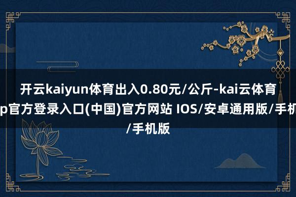 开云kaiyun体育出入0.80元/公斤-kai云体育app官方登录入口(中国)官方网站 IOS/安卓通用版/手机版