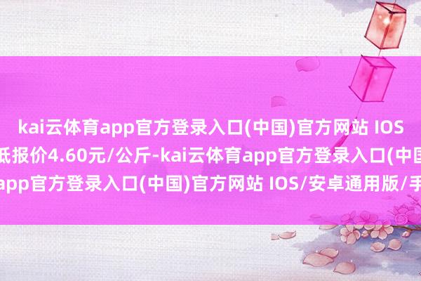 kai云体育app官方登录入口(中国)官方网站 IOS/安卓通用版/手机版最低报价4.60元/公斤-kai云体育app官方登录入口(中国)官方网站 IOS/安卓通用版/手机版
