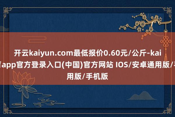 开云kaiyun.com最低报价0.60元/公斤-kai云体育app官方登录入口(中国)官方网站 IOS/安卓通用版/手机版