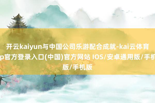 开云kaiyun与中国公司乐游配合成就-kai云体育app官方登录入口(中国)官方网站 IOS/安卓通用版/手机版