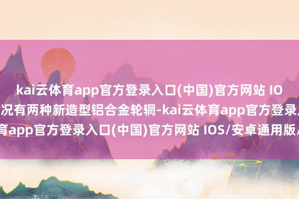 kai云体育app官方登录入口(中国)官方网站 IOS/安卓通用版/手机版何况有两种新造型铝合金轮辋-kai云体育app官方登录入口(中国)官方网站 IOS/安卓通用版/手机版