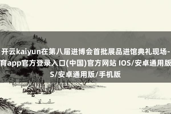 开云kaiyun在第八届进博会首批展品进馆典礼现场-kai云体育app官方登录入口(中国)官方网站 IOS/安卓通用版/手机版