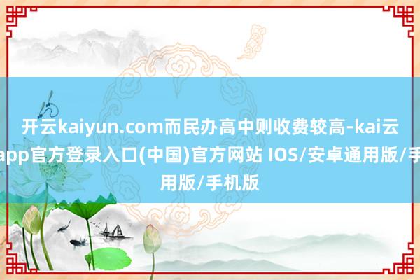 开云kaiyun.com而民办高中则收费较高-kai云体育app官方登录入口(中国)官方网站 IOS/安卓通用版/手机版