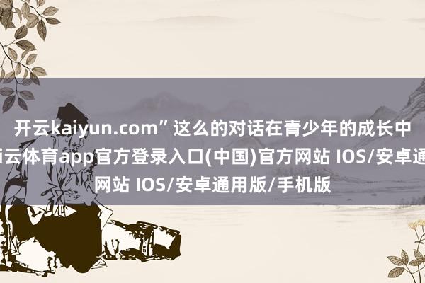 开云kaiyun.com”这么的对话在青少年的成长中层出不穷-kai云体育app官方登录入口(中国)官方网站 IOS/安卓通用版/手机版