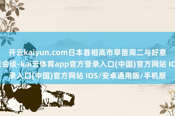 开云kaiyun.com日本首相高市早苗周二与好意思国总统特朗普在东京会谈-kai云体育app官方登录入口(中国)官方网站 IOS/安卓通用版/手机版