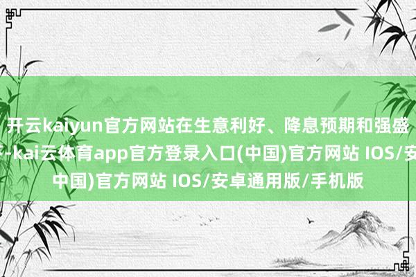 开云kaiyun官方网站在生意利好、降息预期和强盛企业财报的激动下-kai云体育app官方登录入口(中国)官方网站 IOS/安卓通用版/手机版